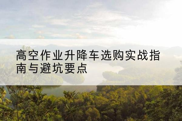 钱塘升降车怎么选-高空作业升降车选购实战指南与避坑要点