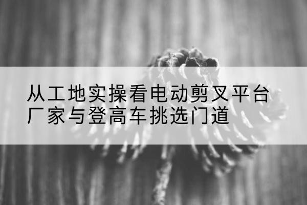 钱塘电动剪叉升降平台厂家-从工地实操看电动剪叉平台厂家与登高车挑选门道