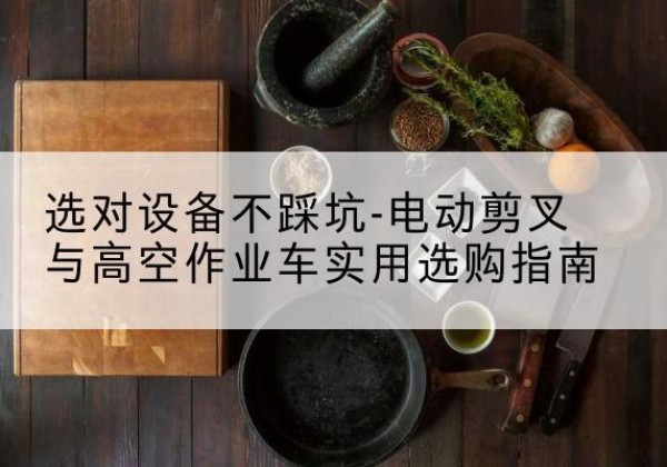 钱塘电动剪叉升降平台怎么选-选对设备不踩坑-电动剪叉与高空作业车实用选购指南