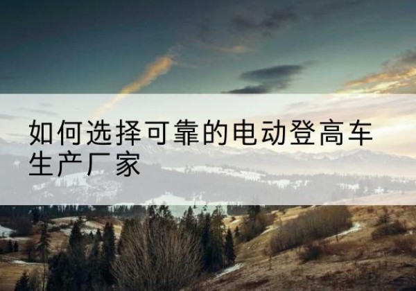 钱塘电动登高车厂家-如何选择可靠的电动登高车生产厂家