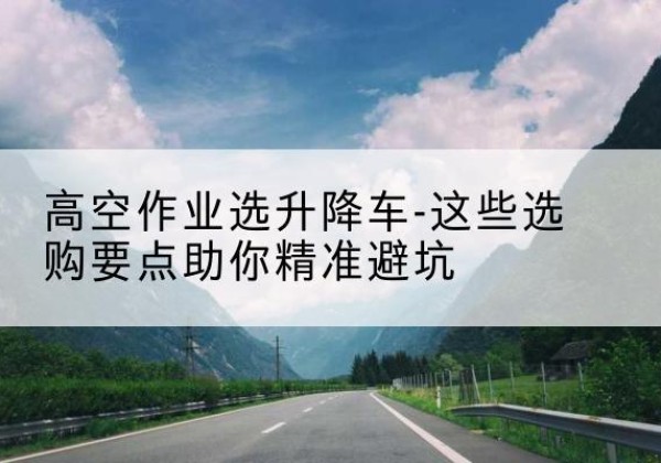 钱塘升降车厂家-高空作业选升降车-这些选购要点助你*避坑