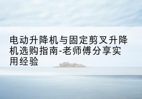 钱塘电动升降机怎么选-电动升降机与固定剪叉升降机选购指南-老师傅分享实用经验