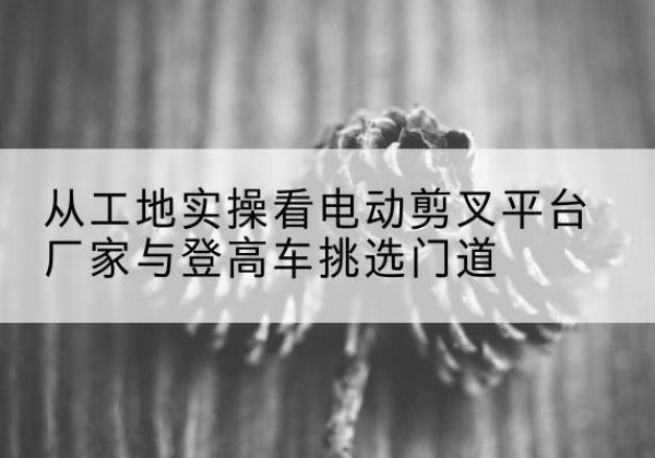 钱塘电动剪叉升降平台厂家-从工地实操看电动剪叉平台厂家与登高车挑选门道
