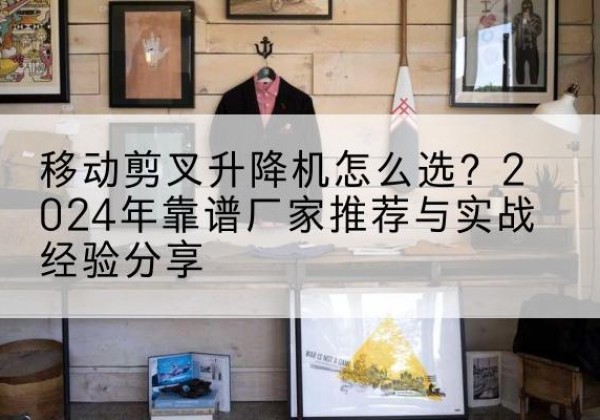 钱塘升降平台厂家推荐-移动剪叉升降机怎么选？2024年靠谱厂家推荐与实战经验分享